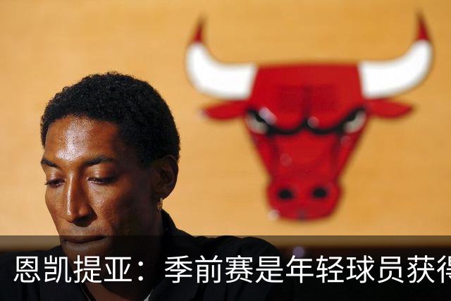 恩凯提亚：季前赛是年轻球员获得信任的机会
